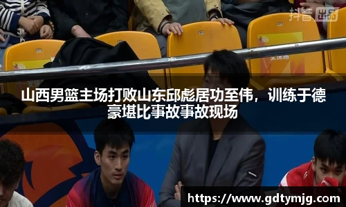 山西男篮主场打败山东邱彪居功至伟，训练于德豪堪比事故事故现场